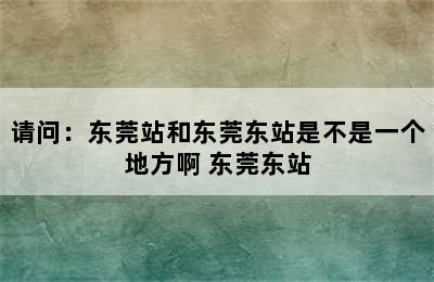 请问：东莞站和东莞东站是不是一个地方啊 东莞东站